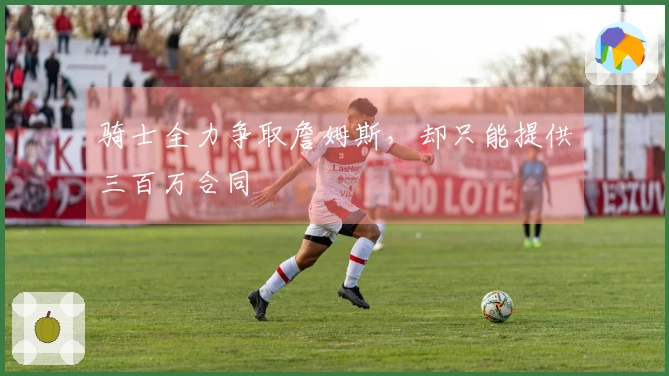 骑士全力争取詹姆斯，却只能提供三百万合同